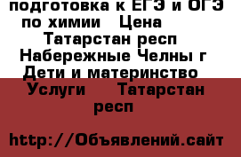 подготовка к ЕГЭ и ОГЭ по химии › Цена ­ 500 - Татарстан респ., Набережные Челны г. Дети и материнство » Услуги   . Татарстан респ.